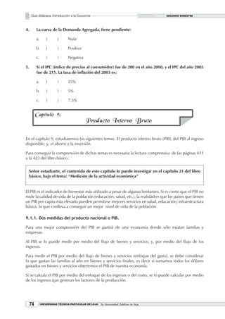 Guía didáctica: Introducción a la Economía                                           SEGUNDO BIMESTRE




4.        La curva de la Demanda Agregada, tiene pendiente:

          a.       (      )      Nula

          b.       (      )      Positiva

          c.       (      )      Negativa

5.        Si el IPC (índice de precios al consumidor) fue de 200 en el año 2000, y el IPC del año 2003
          fue de 215. La tasa de inflación del 2003 es:

          a.       (      )      25%

          b.       (      )      5%

          c.       (      )      7.5%


          Capítulo 9:
                                            Producto Interno Bruto

En el capítulo 9, estudiaremos los siguientes temas: El producto interno bruto (PIB), del PIB al ingreso
disponible; y, el ahorro y la inversión.

Para conseguir la comprensión de dichos temas es necesaria la lectura comprensiva de las páginas 411
a la 423 del libro básico.


 Señor estudiante, el contenido de este capítulo lo puede investigar en el capítulo 21 del libro
 básico, bajo el tema: “Medición de la actividad económica”


El PIB es el indicador de bienestar más utilizado a pesar de algunas limitantes. Si es cierto que el PIB no
mide la calidad de vida de la población (educación, salud, etc.), la realidad es que los países que tienen
un PIB per capita más elevado pueden permitirse mejores servicios en salud, educación, infraestructura
básica, lo que conlleva a conseguir un mejor nivel de vida de la población.

9.1.1. Dos medidas del producto nacional o PIB.

Para una mejor comprensión del PIB se partirá de una economía donde sólo existan familias y
empresas.

Al PIB se lo puede medir por medio del flujo de bienes y servicios; y, por medio del flujo de los
ingresos.

Para medir el PIB por medio del flujo de bienes y servicios (enfoque del gasto), se debe considerar
lo que gastan las familias al año en bienes y servicios finales, es decir si sumamos todos los dólares
gastados en bienes y servicios obtenemos el PIB de nuestra economía.

Si se calcula el PIB por medio del enfoque de los ingresos o del costo, se lo puede calcular por medio
de los ingresos que generan los factores de la producción.




             UNIVERSIDAD TÉCNICA PARTICULAR DE LOJA   La Universidad Católica de Loja
 