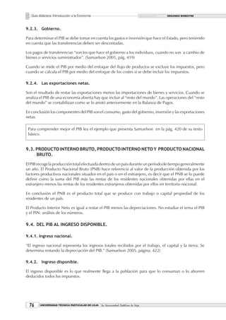 Guía didáctica: Introducción a la Economía                                       SEGUNDO BIMESTRE




9.2.3. Gobierno.

Para determinar el PIB se debe tomar en cuenta los gastos e inversión que hace el Estado, pero teniendo
en cuenta que las transferencias deben ser descontadas.

Los pagos de transferencias “son los que hace el gobierno a los individuos, cuando no son a cambio de
bienes o servicios suministrados”. (Samuelson 2005, pág. 419)

Cuando se mide el PIB por medio del enfoque del flujo de productos se excluye los impuestos, pero
cuando se calcula el PIB por medio del enfoque de los costes si se debe incluir los impuestos.

9.2.4. Las exportaciones netas.

Son el resultado de restar las exportaciones menos las importaciones de bienes y servicios. Cuando se
analiza el PIB de una economía abierta hay que incluir al “resto del mundo”. Las operaciones del “resto
del mundo” se contabilizan como se lo anotó anteriormente en la Balanza de Pagos.

En conclusión los componentes del PIB son el consumo, gasto del gobierno, inversión y las exportaciones
netas.

 Para comprender mejor el PIB lea el ejemplo que presenta Samuelson en la pág. 420 de su texto
 básico.


9.3. PRODUCTO INTERNO BRUTO, PRODUCTO INTERNO NETO Y PRODUCTO NACIONAL
     BRUTO.

El PIB recoge la producción total efectuada dentro de un país durante un período de tiempo generalmente
un año. El Producto Nacional Bruto (PNB) hace referencia al valor de la producción obtenida por los
factores productivos nacionales situados en el país o en el extranjero, es decir que el PNB se lo puede
definir como la suma del PIB más las rentas de los residentes nacionales obtenidas por ellas en el
extranjero menos las rentas de los residentes extranjeros obtenidas por ellos en territorio nacional.

En conclusión el PNB es el producto total que se produce con trabajo o capital propiedad de los
residentes de un país.

El Producto Interior Neto es igual a restar el PIB menos las depreciaciones. No estudiar el tema el PIB
y el PIN: análisis de los números.

9.4. DEL PIB AL INGRESO DISPONIBLE.

9.4.1. Ingreso nacional.

“El ingreso nacional representa los ingresos totales recibidos por el trabajo, el capital y la tierra. Se
determina restando la depreciación del PIB.” (Samuelson 2005, página. 422)

9.4.2. Ingreso disponible.

El ingreso disponible es lo que realmente llega a la población para que lo consuman o lo ahorren
deducidos todos los impuestos.




       UNIVERSIDAD TÉCNICA PARTICULAR DE LOJA   La Universidad Católica de Loja
 