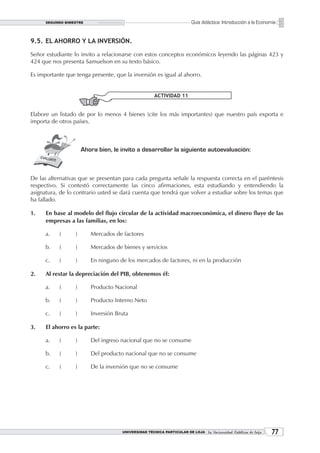 SEGUNDO BIMESTRE                                                 Guía didáctica: Introducción a la Economía


9.5. EL AHORRO Y LA INVERSIÓN.

Señor estudiante lo invito a relacionarse con estos conceptos económicos leyendo las páginas 423 y
424 que nos presenta Samuelson en su texto básico.

Es importante que tenga presente, que la inversión es igual al ahorro.


                                                     ACTIVIDAD 11


Elabore un listado de por lo menos 4 bienes (cite los más importantes) que nuestro país exporta e
importa de otros países.



                      Ahora bien, le invito a desarrollar la siguiente autoevaluación:



De las alternativas que se presentan para cada pregunta señale la respuesta correcta en el paréntesis
respectivo. Si contestó correctamente las cinco afirmaciones, esta estudiando y entendiendo la
asignatura, de lo contrario usted se dará cuenta que tendrá que volver a estudiar sobre los temas que
ha fallado.

1.    En base al modelo del flujo circular de la actividad macroeconómica, el dinero fluye de las
      empresas a las familias, en los:

      a.   (      )      Mercados de factores

      b.   (      )      Mercados de bienes y servicios

      c.   (      )      En ninguno de los mercados de factores, ni en la producción

2.    Al restar la depreciación del PIB, obtenemos él:

      a.   (      )      Producto Nacional

      b.   (      )      Producto Interno Neto

      c.   (      )      Inversión Bruta

3.    El ahorro es la parte:

      a.   (      )      Del ingreso nacional que no se consume

      b.   (      )      Del producto nacional que no se consume

      c.   (      )      De la inversión que no se consume




                                     UNIVERSIDAD TÉCNICA PARTICULAR DE LOJA La Universidad Católica de Loja    
 
