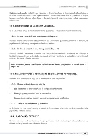 SEGUNDO BIMESTRE                                                Guía didáctica: Introducción a la Economía


El dinero moderno, La evolución que ha sufrido el dinero hasta llegar al dinero papel ha beneficiado y
facilitado realizar las transacciones, especialmente si consideramos las facilidades que ofrece el dinero
bancario (depósitos a la vista sobre el cual el dueño de la cuenta gira cheques para realizar cualesquier
transacción).


10.2. COMPONENTES DE LA OFERTA MONETARIA.

En el Ecuador se utiliza las mismas definiciones que señala Samuelson en nuestro texto básico.


10.2.1. Dinero en sentido estricto representado por M1

El dinero para las transacciones esta conformado por las monedas que se encuentran en el mercado, el
papel moneda (billetes), y los depósitos a la vista (cheques).


10.2.2. El dinero en sentido amplio representado por M2

Llamado también cuasidinero, el mismo que comprende las monedas, los billetes, los depósitos a
la vista (componentes de M1) más las cuentas de ahorros y depósitos a corto plazo, los fondos del
mercado de dinero y fondos comunes.


     Señor estudiante, revise las diferentes definiciones de dinero, que presenta el libro base en la
     página 491.



10.3. TASAS DE INTERÉS Y RENDIMIENTO DE LOS ACTIVOS FINANCIEROS.

El interés es el precio que se paga por el dinero que se pide en préstamo.


10.3.1. Un conjunto de tasas de interés.

•	       Los préstamos se diferencian por el tiempo de vencimiento.

•	       El riesgo que representan para el prestamista

•	       Cuando los préstamos pueden convertirse rápidamente en efectivo.


10.3.2. Tipos de interés: reales y nominales.

La definición de estos dos términos y una explicación amplia de los mismos puede consultarlos en la
página 489 del texto básico.


10.4. LA DEMANDA DE DINERO.

El dinero no se demanda por si mismo, sino porque nos sirve indirectamente para lubricar el comercio,
el intercambio y además como depósito de valor.




                                       UNIVERSIDAD TÉCNICA PARTICULAR DE LOJA La Universidad Católica de Loja    
 