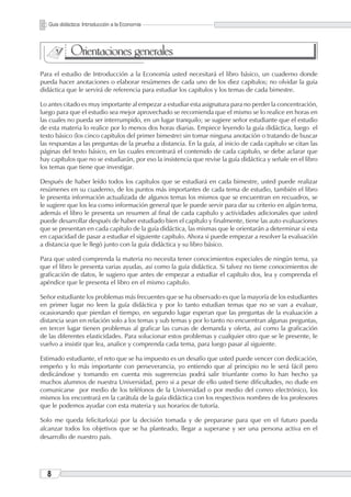 Guía didáctica: Introducción a la Economía                                          PRELIMINARES




             Orientaciones generales
Para el estudio de Introducción a la Economía usted necesitará el libro básico, un cuaderno donde
pueda hacer anotaciones o elaborar resúmenes de cada uno de los diez capítulos; no olvidar la guía
didáctica que le servirá de referencia para estudiar los capítulos y los temas de cada bimestre.

Lo antes citado es muy importante al empezar a estudiar esta asignatura para no perder la concentración,
luego para que el estudio sea mejor aprovechado se recomienda que el mismo se lo realice en horas en
las cuales no pueda ser interrumpido, en un lugar tranquilo; se sugiere señor estudiante que el estudio
de esta materia lo realice por lo menos dos horas diarias. Empiece leyendo la guía didáctica, luego el
texto básico (los cinco capítulos del primer bimestre) sin tomar ninguna anotación o tratando de buscar
las respuestas a las preguntas de la prueba a distancia. En la guía, al inicio de cada capítulo se citan las
páginas del texto básico, en las cuales encontrará el contenido de cada capítulo, se debe aclarar que
hay capítulos que no se estudiarán, por eso la insistencia que revise la guía didáctica y señale en el libro
los temas que tiene que investigar.

Después de haber leído todos los capítulos que se estudiará en cada bimestre, usted puede realizar
resúmenes en su cuaderno, de los puntos más importantes de cada tema de estudio, también el libro
le presenta información actualizada de algunos temas los mismos que se encuentran en recuadros, se
le sugiere que los lea como información general que le puede servir para dar su criterio en algún tema,
además el libro le presenta un resumen al final de cada capítulo y actividades adicionales que usted
puede desarrollar después de haber estudiado bien el capítulo y finalmente, tiene las auto evaluaciones
que se presentan en cada capítulo de la guía didáctica, las mismas que le orientarán a determinar si esta
en capacidad de pasar a estudiar el siguiente capítulo. Ahora si puede empezar a resolver la evaluación
a distancia que le llegó junto con la guía didáctica y su libro básico.

Para que usted comprenda la materia no necesita tener conocimientos especiales de ningún tema, ya
que el libro le presenta varias ayudas, así como la guía didáctica. Si talvez no tiene conocimientos de
graficación de datos, le sugiero que antes de empezar a estudiar el capítulo dos, lea y comprenda el
apéndice que le presenta el libro en el mismo capítulo.

Señor estudiante los problemas más frecuentes que se ha observado es que la mayoría de los estudiantes
en primer lugar no leen la guía didáctica y por lo tanto estudian temas que no se van a evaluar,
ocasionando que pierdan el tiempo, en segundo lugar esperan que las preguntas de la evaluación a
distancia sean en relación solo a los temas y sub temas y por lo tanto no encuentran algunas preguntas,
en tercer lugar tienen problemas al graficar las curvas de demanda y oferta, así como la graficación
de las diferentes elasticidades. Para solucionar estos problemas y cualquier otro que se le presente, le
vuelvo a insistir que lea, analice y comprenda cada tema, para luego pasar al siguiente.

Estimado estudiante, el reto que se ha impuesto es un desafío que usted puede vencer con dedicación,
empeño y lo más importante con perseverancia, yo entiendo que al principio no le será fácil pero
dedicándose y tomando en cuenta mis sugerencias podrá salir triunfante como lo han hecho ya
muchos alumnos de nuestra Universidad, pero si a pesar de ello usted tiene dificultades, no dude en
comunicarse por medio de los teléfonos de la Universidad o por medio del correo electrónico, los
mismos los encontrará en la carátula de la guía didáctica con los respectivos nombres de los profesores
que le podemos ayudar con esta materia y sus horarios de tutoría.

Solo me queda felicitarlo(a) por la decisión tomada y de prepararse para que en el futuro pueda
alcanzar todos los objetivos que se ha planteado, llegar a superarse y ser una persona activa en el
desarrollo de nuestro país.




        UNIVERSIDAD TÉCNICA PARTICULAR DE LOJA   La Universidad Católica de Loja
 