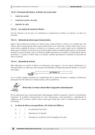 Guía didáctica: Introducción a la Economía                                           SEGUNDO BIMESTRE




10.4.1. Funciones del dinero, el dinero nos sirve como:

•	        medio de cambio

•	        unidad de cuenta o de valor

•	        depósito de valor

10.4.2. Los costos de conservar dinero.

Son los intereses con los que no contaríamos si mantenemos el dinero en efectivo, es decir sin
invertirlo.

10.4.3. Demanda de dinero para transacciones.

Aquí se hace referencia al dinero en efectivo para comprar bienes y servicios. La variable que más
influye sobre la demanda de dinero para transacciones es la renta real, es decir entre mayor sea su
renta mayor cantidad de bienes y servicios va a comprar, y por lo tanto mayor será la cantidad de
dinero que se utilizará, la frecuencia con la que la gente cobra su sueldo también afecta a la demanda.
También cuando el interés sube y las demás variables permanecen constantes, la demanda de dinero
disminuye, y cuando el interés baja y las demás variables permanecen constantes la demanda de
dinero aumenta.

10.4.4. Demanda de activos.

Otra alternativa es invertir el dinero en inversiones más seguras y con un mayor rendimiento. La
demanda dinero se debe que ante una gran incertidumbre el dinero plenamente líquido es el activo
más seguro.
                                                                     ACTIVIDAD 12


En un cuadro sinóptico presente los componentes de la oferta monetaria y explique la diferencia
principal entre M1 (dinero en sentido estricto) y M2 (cuasidinero).



                        Ahora bien, le invito a desarrollar la siguiente autoevaluación:


De las alternativas que se presentan para cada pregunta señale la respuesta correcta en el paréntesis
respectivo. Si contestó correctamente las cinco afirmaciones, esta estudiando y entendiendo la
asignatura, de lo contrario usted se dará cuenta que tendrá que volver a estudiar sobre los temas
incorrectos.

1.        La oferta de dinero correspondiente a M1 incluye los billetes y:

          a.       (      )      Los préstamos bancarios

          b.       (      )      Monedas en circulación

          c.       (      )      Monedas en circulación más los depósitos a la vista




     0        UNIVERSIDAD TÉCNICA PARTICULAR DE LOJA   La Universidad Católica de Loja
 