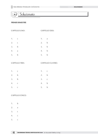Guía didáctica: Introducción a la Economía                                          SOLUCIONARIO




               Solucionario
PRIMER BIMESTRE



CAPITULO UNO:                                     CAPITULO DOS:



1.        c                                       1.        a

2.        c                                       2.        b

3.        b                                       3.        b

4.        a                                       4.        b

5.        b                                       5.        b



CAPITULO TRES:                                    CAPITULO CUATRO:



1.        c                                       1.        c

2.        b                                       2.        b

3.        b                                       3.        c

4.        c                                       4.        b

5.        c                                       5.        b



CAPITULO CINCO:



1.        b

2.        a

3.        c

4.        c

5.        c




     2    UNIVERSIDAD TÉCNICA PARTICULAR DE LOJA      La Universidad Católica de Loja
 