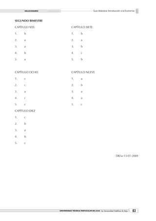 SOLUCIONARIO                                     Guía didáctica: Introducción a la Economía


SEGUNDO BIMESTRE

CAPÍTULO SEIS:                   CAPÍTULO SIETE:

1.    b                          1.       b

2.    a                          2.       a

3.    a                          3.       b

4.    b                          4.       c

5.    a                          5.       b



CAPÍTULO OCHO                    CAPÍTULO NUEVE

1.    c                          1.       a

2.    c                          2.       b

3.    a                          3.       a

4.    c                          4.       a

5.    c                          5.       c

CAPÍTULO DIEZ

1.    c

2.    b

3.    a

4.    b

5.    c



                                                                              DR/ia-13-01-2009




                     UNIVERSIDAD TÉCNICA PARTICULAR DE LOJA La Universidad Católica de Loja    3
 
