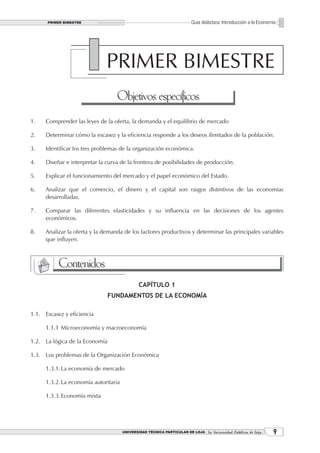 PRIMER BIMESTRE
       PRELIMINARES                                                      Guía didáctica: Introducción a la Economía




                               PRIMER BIMESTRE
                                   Objetivos específicos
1.    Comprender las leyes de la oferta, la demanda y el equilibrio de mercado

2.    Determinar cómo la escasez y la eficiencia responde a los deseos ilimitados de la población.

3.    Identificar los tres problemas de la organización económica.

4.    Diseñar e interpretar la curva de la frontera de posibilidades de producción.

5.    Explicar el funcionamiento del mercado y el papel económico del Estado.

6.    Analizar que el comercio, el dinero y el capital son rasgos distintivos de las economías
      desarrolladas.

7.    Comparar las diferentes elasticidades y su influencia en las decisiones de los agentes
      económicos.

8.    Analizar la oferta y la demanda de los factores productivos y determinar las principales variables
      que influyen.



           Contenidos
                                               CAPÍTULO 1
                                FUNDAMENTOS DE LA ECONOMÍA

1.1. Escasez y eficiencia

      1.1.1 Microeconomía y macroeconomía

1.2. La lógica de la Economía

1.3. Los problemas de la Organización Económica

      1.3.1. La economía de mercado

      1.3.2. La economía autoritaria

      1.3.3. Economía mixta




                                       UNIVERSIDAD TÉCNICA PARTICULAR DE LOJA La Universidad Católica de Loja    
 