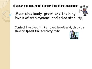 Government Role in Economy Maintainsteadygrowt and thehihglevels of employment  and pricestability. Control the credit, the taxes levels and, also can slow or speed the economy rate.  