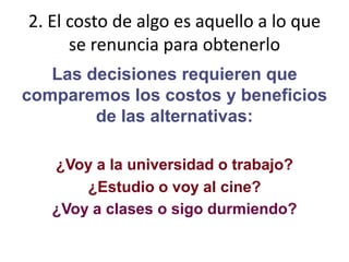 2. El costo de algo es aquello a lo que se renuncia para obtenerloLas decisiones requieren que comparemos los costos y beneficios de las alternativas:¿Voy a la universidad o trabajo?¿Estudio o voy al cine?¿Voy a clases o sigo durmiendo?