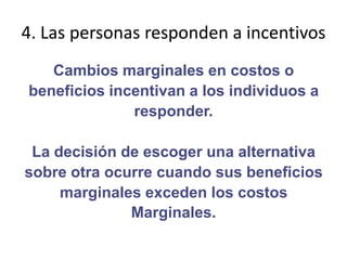 4. Las personas responden a incentivosCambios marginales en costos obeneficios incentivan a los individuos aresponder.La decisión de escoger una alternativasobre otra ocurre cuando sus beneficiosmarginales exceden los costosMarginales.