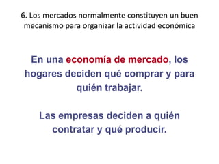 6. Los mercados normalmente constituyen un buen mecanismo para organizar la actividad económica En una economía de mercado, loshogares deciden qué comprar y paraquién trabajar.Las empresas deciden a quiéncontratar y qué producir.