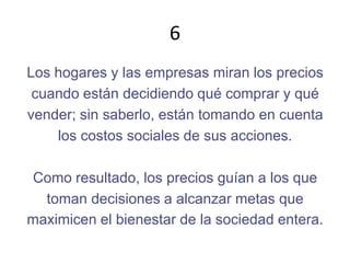 6Los hogares y las empresas miran los precioscuando están decidiendo qué comprar y quévender; sin saberlo, están tomando en cuentalos costos sociales de sus acciones.Como resultado, los precios guían a los quetoman decisiones a alcanzar metas quemaximicen el bienestar de la sociedad entera.