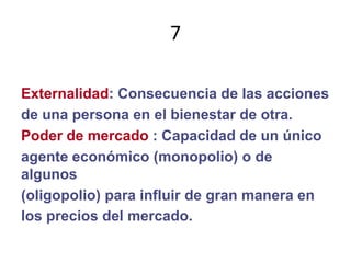 7Externalidad: Consecuencia de las accionesde una persona en el bienestar de otra.Poder de mercado : Capacidad de un únicoagente económico (monopolio) o de  algunos(oligopolio) para influir de gran manera enlos precios del mercado.