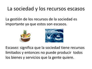 La sociedad y los recursos escasosLa gestión de los recursos de la sociedad es importante ya que estos son escasos.Escasez: significa que la sociedad tiene recursos limitados y entonces no puede producir  todos los bienes y servicios que la gente quiere.