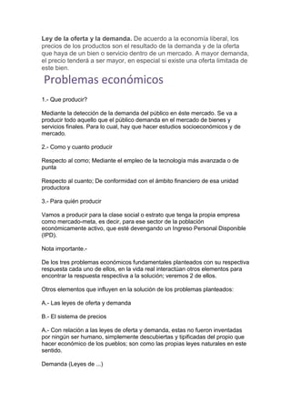 Ley de la oferta y la demanda. De acuerdo a la economía liberal, los
precios de los productos son el resultado de la demanda y de la oferta
que haya de un bien o servicio dentro de un mercado. A mayor demanda,
el precio tenderá a ser mayor, en especial si existe una oferta limitada de
este bien.
Problemas económicos
1.- Que producir?
Mediante la detección de la demanda del público en éste mercado. Se va a
producir todo aquello que el público demanda en el mercado de bienes y
servicios finales. Para lo cual, hay que hacer estudios socioeconómicos y de
mercado.
2.- Como y cuanto producir
Respecto al como; Mediante el empleo de la tecnología más avanzada o de
punta
Respecto al cuanto; De conformidad con el ámbito financiero de esa unidad
productora
3.- Para quién producir
Vamos a producir para la clase social o estrato que tenga la propia empresa
como mercado-meta, es decir, para ese sector de la población
económicamente activo, que esté devengando un Ingreso Personal Disponible
(IPD).
Nota importante.-
De los tres problemas económicos fundamentales planteados con su respectiva
respuesta cada uno de ellos, en la vida real interactúan otros elementos para
encontrar la respuesta respectiva a la solución; veremos 2 de ellos.
Otros elementos que influyen en la solución de los problemas planteados:
A.- Las leyes de oferta y demanda
B.- El sistema de precios
A.- Con relación a las leyes de oferta y demanda, estas no fueron inventadas
por ningún ser humano, simplemente descubiertas y tipificadas del propio que
hacer económico de los pueblos; son como las propias leyes naturales en este
sentido.
Demanda (Leyes de ...)
 