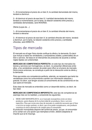 1.- Al incrementarse el precio de un bien X, la cantidad demandada del mismo,
tenderá a disminuir.
2.- Al disminuir el precio de ese bien X, l cantidad demandada del mismo
tenderá a incrementarse; por lo tanto, la relación existente entre precios y
cantidades demandadas, será INVERSA.
Oferta (Leyes de ...)
1.- Al incrementarse el precio de un bien X, la cantidad ofrecida del mismo,
tenderá a elevarse
2.- Al disminuir el precio de ese bien X, la cantidad ofrecida del mismo, tenderá
a disminuir, por lo tanto, la relación existente entre precios y cantidades
ofrecidas, será DIRECTA.
Tipos de mercado
El mercado es el lugar físico donde confluye la oferta y la demanda. Es decir
que incluye a todos los vendedores y compradores (reales y potenciales) de un
bien o servicio. Se basa en el intercambio de productos de acuerdo a ciertas
reglas fijadas con anterioridad.
MERCADO DE COMPETENCIA PERFECTA: en este tipo de mercados los
bienes y servicios son homogéneos, es decir, no presentan diferencias entre
ellos, y los vendedores carecen de poder para influir en el precio de mercado.
Dicho precio entonces, se constituye a partir de la interacción entre la oferta y
la demanda.
Para que exista una competencia perfecta, además, es necesario que tanto los
vendedores como los consumidores cuenten con información absoluta y
gratuita. Es decir, que tengan acceso al conocimiento de las condiciones en las
que opera el mercado.
Esta clase de mercado es entendido como un desarrollo teórico, es decir, de
tipo ideal.
MERCADO DE COMPETENCIA IMPERFECTA: este tipo de competencia se
asemeja más con la realidad, y comprende los siguientes:
 MERCADO MONOPOLISTA: en el mercado monopolista existe un único
productor, quien dispone de la exclusividad de un producto, bien o servicio
especifico. Para que exista esta clase de mercado es condición necesaria que el bien
o servicio no tenga sustituto, es decir, que al no poder reemplazarse, este producto
constituya la única alternativa de compra para el consumidor.
El productor monopolista dispone del control de precio, ya que el consumidor
al no contar con una opción que reemplace al bien, deberá adaptarse al
importe que se le imponga.
 