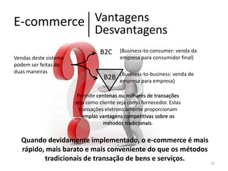 Vantagens
E-commerce
Desvantagens
Vendas deste sistema
podem ser feitas de
duas maneiras

B2C
B2B

(Business-to-consumer: venda da
empresa para consumidor final)
(Business-to-business: venda de
empresa para empresa)

Permite centenas ou milhares de transações
seja como cliente seja como fornecedor. Estas
transações eletronicamente proporcionam
amplas vantagens competitivas sobre os
métodos tradicionais.

Quando devidamente implementado, o e-commerce é mais
rápido, mais barato e mais conveniente do que os métodos
tradicionais de transação de bens e serviços.
10

 