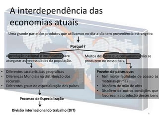A interdependência das
economias atuais
Uma grande parte dos produtos que utilizamos no dia-a-dia tem proveniência estrangeira

Porquê?
A produção nacional é insuficiente para
assegurar as necessidades da população.

• Diferentes caraterísticas geográficas
• Diferenças Mundiais na distribuição dos
recursos.
• Diferentes graus de especialização dos países
Processo de Especialização

Divisão internacional do trabalho (DIT)

Muitos dos bens que consumimos não se
produzem no nosso país.

Provém de países que:
• Têm maior facilidade de acesso às
matérias-primas
• Dispõem de mão de obra
• Dispõem de outras condições que
favorecem a produção desses bens

4

 