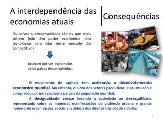 A interdependência das
Consequências
economias atuais
Os países subdesenvolvidos são os que mais
sofrem (não têm poder econômico nem
tecnologias para lutar neste mercado tão
competitivo)

Acabam por ser explorados
pelos países desenvolvidos.
O movimento de capitais tem acelerado o desenvolvimento
económico mundial. No entanto, o lucro dos setores produtivos, é acumulado e
apropriado por uma pequena parcela da população mundial.
A desigualdade cresce levando a sociedade ao desequilíbrio,
representado sobre as inúmeras manifestações de violência urbana e grande
número de organizações sociais em defesa dos direitos básicos do cidadão.
5

 