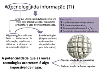A tecnologia da informação (TI)
Área que utiliza a computação como um
meio para produzir, aceder ,transmitir,
armazenar e usar diversas informações.

A tecnologia é usada para
fazer o tratamento da
informação, auxiliando o
utilizador a alcançar um
determinado objetivo.

Áreas da TI:
 Hardware e seus componentes;
 Software e seus meios;
 Sistemas de telecomunicações;
 Gestão de informações e de dados.

Rápida evolução
(Surgem cada vez
mais soluções
disponibilizadas
pela informática)

A potencialidade que as novas
tecnologias acarretam é algo
impossível de negar.

Pode ser usada de forma positiva
Pode ser usado de forma negativa
7

 