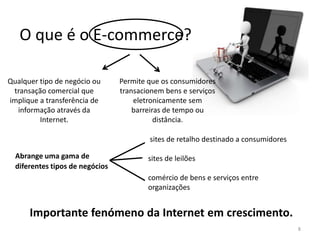 O que é o E-commerce?
Qualquer tipo de negócio ou
transação comercial que
implique a transferência de
informação através da
Internet.

Permite que os consumidores
transacionem bens e serviços
eletronicamente sem
barreiras de tempo ou
distância.
sites de retalho destinado a consumidores

Abrange uma gama de
diferentes tipos de negócios

sites de leilões

comércio de bens e serviços entre
organizações

Importante fenómeno da Internet em crescimento.
8

 