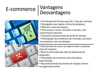 Vantagens
E-commerce
Desvantagens
Está disponível 24 horas por dia, 7 dias por semana;
Divulgação mais rápida e eficaz de produtos;
Não tem custos de aluguer;
Fácil acesso a novos mercados e clientes, com
investimento reduzido;
Constante conhecimento do perfil de clientes;
Antecipação das tendências de mercado, com base
nos produtos mais visualizados.

Não permite ver, tocar ou experimentar o produto
antes de comprar;
Retorno demorado por falta de planeamento
adequado;
Dificuldade em encontrar uma consultoria
especializada;
Desconhecimento do cliente em relação à forma
de pagamento online.
9

 