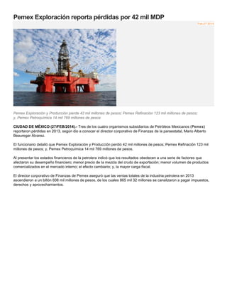 Pemex Exploración reporta pérdidas por 42 mil MDP
Feb-27-2014
Pemex Exploración y Producción pierde 42 mil millones de pesos; Pemex Refinación 123 mil millones de pesos;
y, Pemex Petroquímica 14 mil 769 millones de pesos
CIUDAD DE MÉXICO (27/FEB/2014).- Tres de los cuatro organismos subsidiarios de Petróleos Mexicanos (Pemex)
reportaron pérdidas en 2013, según dio a conocer el director corporativo de Finanzas de la paraestatal, Mario Alberto
Beauregar Álvarez.
El funcionario detalló que Pemex Exploración y Producción perdió 42 mil millones de pesos; Pemex Refinación 123 mil
millones de pesos; y, Pemex Petroquímica 14 mil 769 millones de pesos.
Al presentar los estados financieros de la petrolera indicó que los resultados obedecen a una serie de factores que
afectaron su desempeño financiero; menor precio de la mezcla del crudo de exportación; menor volumen de productos
comercializados en el mercado interno; el efecto cambiario; y, la mayor carga fiscal.
El director corporativo de Finanzas de Pemex aseguró que las ventas totales de la industria petrolera en 2013
ascendieron a un billón 608 mil millones de pesos, de los cuales 865 mil 32 millones se canalizaron a pagar impuestos,
derechos y aprovechamientos.
 