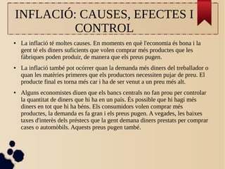 INFLACIÓ: CAUSES, EFECTES I
CONTROL
● La inflació té moltes causes. En moments en què l'economia és bona i la
gent té els diners suficients que volen comprar més productes que les
fàbriques poden produir, de manera que els preus pugen.
● La inflació també pot ocórrer quan la demanda més diners del treballador o
quan les matèries primeres que els productors necessiten pujar de preu. El
producte final es torna més car i ha de ser venut a un preu més alt.
● Alguns economistes diuen que els bancs centrals no fan prou per controlar
la quantitat de diners que hi ha en un país. És possible que hi hagi més
diners en tot que hi ha béns. Els consumidors volen comprar més
productes, la demanda es fa gran i els preus pugen. A vegades, les baixes
taxes d'interès dels préstecs que la gent demana diners prestats per comprar
cases o automòbils. Aquests preus pugen també.
 