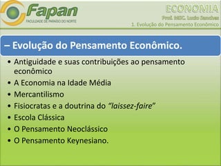 1. Evolução do Pensamento Econômico
– Evolução do Pensamento Econômico.
• Antiguidade e suas contribuições ao pensamento
econômico
• A Economia na Idade Média
• Mercantilismo
• Fisiocratas e a doutrina do “laissez-faire”
• Escola Clássica
• O Pensamento Neoclássico
• O Pensamento Keynesiano.
 