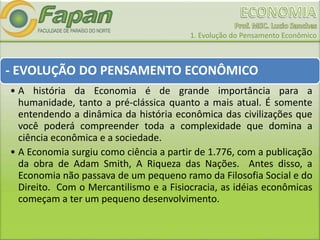 1. Evolução do Pensamento Econômico
- EVOLUÇÃO DO PENSAMENTO ECONÔMICO
• A história da Economia é de grande importância para a
humanidade, tanto a pré-clássica quanto a mais atual. É somente
entendendo a dinâmica da história econômica das civilizações que
você poderá compreender toda a complexidade que domina a
ciência econômica e a sociedade.
• A Economia surgiu como ciência a partir de 1.776, com a publicação
da obra de Adam Smith, A Riqueza das Nações. Antes disso, a
Economia não passava de um pequeno ramo da Filosofia Social e do
Direito. Com o Mercantilismo e a Fisiocracia, as idéias econômicas
começam a ter um pequeno desenvolvimento.
 