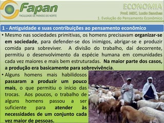 1. Evolução do Pensamento Econômico
• Alguns homens mais habilidosos
passaram a produzir um pouco
mais, o que permitiu o início das
trocas. Aos poucos, o trabalho de
alguns homens passou a ser
suficiente para atender às
necessidades de um conjunto cada
vez maior de pessoas.
• Mesmo nas sociedades primitivas, os homens precisavam organizar-se
em sociedade, para defender-se dos inimigos, abrigar-se e produzir
comida para sobreviver. A divisão do trabalho, daí decorrente,
permitiu o desenvolvimento da espécie humana em comunidades
cada vez maiores e mais bem estruturadas. Na maior parte dos casos,
a produção era basicamente para sobrevivência.
1 - Antiguidade e suas contribuições ao pensamento econômico
 