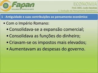 1. Evolução do Pensamento Econômico
1 - Antiguidade e suas contribuições ao pensamento econômico
• Com o Império Romano:
•Consolidava-se a expansão comercial;
•Consolidava as funções do dinheiro;
•Criavam-se os impostos mais elevados;
•Aumentavam as despesas do governo.
 
