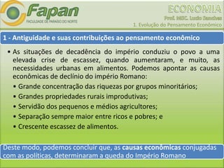 1. Evolução do Pensamento Econômico
1 - Antiguidade e suas contribuições ao pensamento econômico
• As situações de decadência do império conduziu o povo a uma
elevada crise de escassez, quando aumentaram, e muito, as
necessidades urbanas em alimentos. Podemos apontar as causas
econômicas de declínio do império Romano:
• Grande concentração das riquezas por grupos minoritários;
• Grandes propriedades rurais improdutivas;
• Servidão dos pequenos e médios agricultores;
• Separação sempre maior entre ricos e pobres; e
• Crescente escassez de alimentos.
Deste modo, podemos concluir que, as causas econômicas conjugadas
com as políticas, determinaram a queda do Império Romano.
 