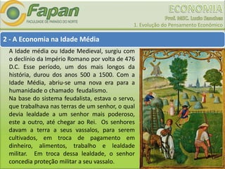 1. Evolução do Pensamento Econômico
2 - A Economia na Idade Média
A Idade média ou Idade Medieval, surgiu com
o declínio da Império Romano por volta de 476
D.C. Esse período, um dos mais longos da
história, durou dos anos 500 a 1500. Com a
Idade Média, abriu-se uma nova era para a
humanidade o chamado feudalismo.
Na base do sistema feudalista, estava o servo,
que trabalhava nas terras de um senhor, o qual
devia lealdade a um senhor mais poderoso,
este a outro, até chegar ao Rei. Os senhores
davam a terra a seus vassalos, para serem
cultivados, em troca de pagamento em
dinheiro, alimentos, trabalho e lealdade
militar. Em troca dessa lealdade, o senhor
concedia proteção militar a seu vassalo.
 