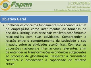 1. Evolução do Pensamento Econômico
Objetivo Geral
• Conhecer os conceitos fundamentais de economia a fim
de empregá-los como instrumentos de tomadas de
decisões. Distinguir as principais variáveis econômicas e
relacioná-las com suas atividades. Compreender a
relação entre o comportamento da sociedade e seu
impacto sobre as atividades econômicas. Conhecer as
discussões nacionais e internacionais relevantes, afim
de entender as transformações econômicas subjacentes
ao processo de globalização. Despertar a curiosidade
científica e desenvolver a capacidade de reflexão
crítica.
 