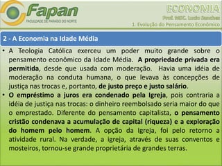 1. Evolução do Pensamento Econômico
2 - A Economia na Idade Média
• A Teologia Católica exerceu um poder muito grande sobre o
pensamento econômico da Idade Média. A propriedade privada era
permitida, desde que usada com moderação. Havia uma idéia de
moderação na conduta humana, o que levava às concepções de
justiça nas trocas e, portanto, de justo preço e justo salário.
• O empréstimo a juros era condenado pela Igreja, pois contraria a
idéia de justiça nas trocas: o dinheiro reembolsado seria maior do que
o emprestado. Diferente do pensamento capitalista, o pensamento
cristão condenava a acumulação de capital (riqueza) e a exploração
do homem pelo homem. A opção da Igreja, foi pelo retorno a
atividade rural. Na verdade, a igreja, através de suas conventos e
mosteiros, tornou-se grande proprietária de grandes terras.
 