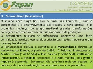 1. Evolução do Pensamento Econômico
3 – Mercantilismo (Absolutismo)
O mundo novo surge (inclusive o Brasil nas Américas ), com o
crescimento e o desenvolvimento das cidades, a nova política e as
profundas mudanças do tempo medieval, grandes transformações
começam a ocorrer, tanto em matéria comercial e de produção.
O pensamento religioso se enfraquecia, operava-se uma forte
centralização política , ocorrendo a criação das nações modernas e das
monarquias absolutas.
O Renascimento cultural e científico e o Mercantilismo abriram os
horizontes da Europa, a partir de 1.450. A Reforma Protestante de
Martin Lutero (1.483-1.546) e João Calvino (1.509-1.564), exaltando o
individualismo, a atividade econômica e o êxito material, deu grande
impulso à economia. Enriquecer não constituía mais um pecado. A
cobrança de juros e a obtenção de lucro passaram a ser permitidas.
 