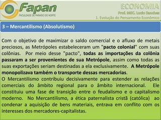 1. Evolução do Pensamento Econômico
3 – Mercantilismo (Absolutismo)
Com o objetivo de maximizar o saldo comercial e o afluxo de metais
preciosos, as Metrópoles estabeleceram um "pacto colonial" com suas
colônias. Por meio desse "pacto", todas as importações da colônia
passaram a ser provenientes de sua Metrópole, assim como todas as
suas exportações seriam destinadas a ela exclusivamente. A Metrópole
monopolizava também o transporte dessas mercadorias.
O Mercantilismo contribuiu decisivamente para estender as relações
comerciais do âmbito regional para o âmbito internacional. Ele
constituiu uma fase de transição entre o feudalismo e o capitalismo
moderno. No Mercantilismo, a ética paternalista cristã (católica) ao
condenar a aquisição de bens materiais, entrava em conflito com os
interesses dos mercadores-capitalistas.
 