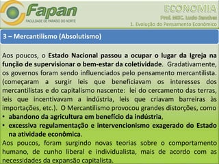 1. Evolução do Pensamento Econômico
3 – Mercantilismo (Absolutismo)
Aos poucos, o Estado Nacional passou a ocupar o lugar da Igreja na
função de supervisionar o bem-estar da coletividade. Gradativamente,
os governos foram sendo influenciados pelo pensamento mercantilista.
(começaram a surgir leis que beneficiavam os interesses dos
mercantilistas e do capitalismo nascente: lei do cercamento das terras,
leis que incentivavam a indústria, leis que criavam barreiras às
importações, etc.). O Mercantilismo provocou grandes distorções, como
• abandono da agricultura em benefício da indústria,
• excessiva regulamentação e intervencionismo exagerado do Estado
na atividade econômica.
Aos poucos, foram surgindo novas teorias sobre o comportamento
humano, de cunho liberal e individualista, mais de acordo com as
necessidades da expansão capitalista.
 