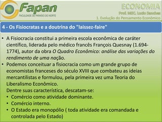 1. Evolução do Pensamento Econômico
4 - Os Fisiocratas e a doutrina do "laissez-faire"
• A Fisiocracia constitui a primeira escola econômica de caráter
científico, liderada pelo médico francês François Quesnay (1.694-
1774), autor da obra O Quadro Econômico: análise das variações do
rendimento de uma nação.
• Podemos conceituar a fisiocracia como um grande grupo de
economistas franceses do século XVIII que combateu as ideias
mercantilistas e formulou, pela primeira vez uma Teoria do
Liberalismo Econômico.
Dentre suas característica, descatam-se:
• Comércio como atividade dominante.
• Comércio interno.
• O Estado era monopólio ( toda atividade era comandada e
controlada pelo Estado)
 
