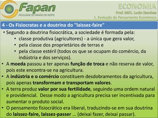 1. Evolução do Pensamento Econômico
4 - Os Fisiocratas e a doutrina do "laissez-faire"
• Segundo a doutrina fisiocrática, a sociedade é formada pela:
• classe produtiva (agricultores) - a única que gera valor,
• pela classe dos proprietários de terras e
• pela classe estéril (todos os que se ocupam do comércio, da
indústria e dos serviços).
• A moeda passou a ter apenas função de troca e não reserva de valor,
pois este encontra-se na agricultura.
• A indústria e o comércio constituem desdobramentos da agricultura,
pois apenas transformam e transportam valores.
• A terra produz valor por sua fertilidade, seguindo uma ordem natural
e providencial. Desse modo a agricultura precisa ser incentivada para
aumentar o produto social.
• O pensamento fisiocrático era liberal, traduzindo-se em sua doutrina
do laissez-faire, laissez-passer ... (deixai fazer, deixai passar).
 