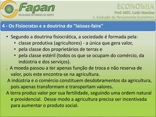 1. Evolução do Pensamento Econômico
4 - Os Fisiocratas e a doutrina do "laissez-faire"
• Segundo a doutrina fisiocrática, a sociedade é formada pela:
• classe produtiva (agricultores) - a única que gera valor,
• pela classe dos proprietários de terras e
• pela classe estéril (todos os que se ocupam do comércio, da
indústria e dos serviços).
. A moeda passou a ter apenas função de troca e não reserva de
valor, pois este encontra-se na agricultura.
A indústria e o comércio constituem desdobramentos da agricultura,
pois apenas transformam e transportam valores.
A terra produz valor por sua fertilidade, seguindo uma ordem natural
e providencial. Desse modo a agricultura precisa ser incentivada
para aumentar o produto social.
 