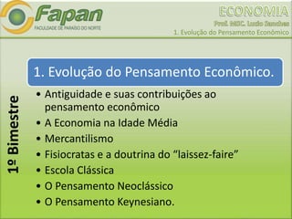 1. Evolução do Pensamento Econômico
1. Evolução do Pensamento Econômico.
• Antiguidade e suas contribuições ao
pensamento econômico
• A Economia na Idade Média
• Mercantilismo
• Fisiocratas e a doutrina do “laissez-faire”
• Escola Clássica
• O Pensamento Neoclássico
• O Pensamento Keynesiano.
1ºBimestre
 