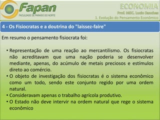 1. Evolução do Pensamento Econômico
4 - Os Fisiocratas e a doutrina do "laissez-faire"
Em resumo o pensamento fisiocrata foi:
• Representação de uma reação ao mercantilismo. Os fisiocratas
não acreditavam que uma nação poderia se desenvolver
mediante, apenas, do acúmulo de metais preciosos e estímulos
direto ao comércio.
• O objeto de investigação dos fisiocratas é o sistema econômico
como um todo, sendo este conjunto regido por uma ordem
natural.
• Consideravam apenas o trabalho agrícola produtivo.
• O Estado não deve intervir na ordem natural que rege o sistema
econômico
 