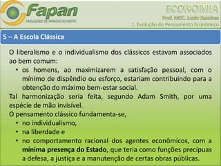 1. Evolução do Pensamento Econômico
5 – A Escola Clássica
O liberalismo e o individualismo dos clássicos estavam associados
ao bem comum:
• os homens, ao maximizarem a satisfação pessoal, com o
mínimo de dispêndio ou esforço, estariam contribuindo para a
obtenção do máximo bem-estar social.
Tal harmonização seria feita, segundo Adam Smith, por uma
espécie de mão invisível.
O pensamento clássico fundamenta-se,
• no individualismo,
• na liberdade e
• no comportamento racional dos agentes econômicos, com a
mínima presença do Estado, que teria como funções precípuas
a defesa, a justiça e a manutenção de certas obras públicas.
 