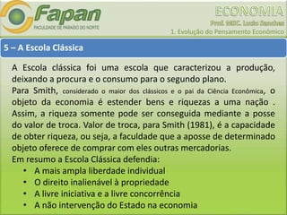 1. Evolução do Pensamento Econômico
5 – A Escola Clássica
A Escola clássica foi uma escola que caracterizou a produção,
deixando a procura e o consumo para o segundo plano.
Para Smith, considerado o maior dos clássicos e o pai da Ciência Econômica, o
objeto da economia é estender bens e riquezas a uma nação .
Assim, a riqueza somente pode ser conseguida mediante a posse
do valor de troca. Valor de troca, para Smith (1981), é a capacidade
de obter riqueza, ou seja, a faculdade que a aposse de determinado
objeto oferece de comprar com eles outras mercadorias.
Em resumo a Escola Clássica defendia:
• A mais ampla liberdade individual
• O direito inalienável à propriedade
• A livre iniciativa e a livre concorrência
• A não intervenção do Estado na economia
 