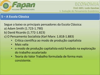 1. Evolução do Pensamento Econômico
5 – A Escola Clássica
Segue a baixo os principais pensadores da Escola Clássica:
a) Adam Smith (1.723-1.790)
b) David Ricardo (1.772-1.823)
c) O Pensamento Socialista (Karl Marx: 1.818-1.883)
• Crítica científica ao modo de produção capitalista
• Mais valia
• o modo de produção capitalista está fundado na exploração
do trabalho assalariado
• Teoria do Valor Trabalho formulada de forma mais
consistente.
 