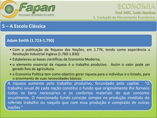 1. Evolução do Pensamento Econômico
5 – A Escola Clássica
Adam Smith (1.723-1.790)
• Com a publicação da Riqueza das Nações, em 1.776, tendo como experiência a
Revolução Industrial Inglesa (1.760-1.830)
• Estabeleceu as bases científicas da Economia Moderna.
• o elemento essencial da riqueza é o trabalho produtivo. Assim o valor pode ser
gerado fora da agricultura.
• a Economia Política tem como objetivo gerar riqueza para o indivíduo e o Estado, para
o provimento de suas necessidades básicas.
A riqueza aumenta pelo trabalho produtivo, fecundado pelo capital. "O
trabalho anual de cada nação constitui o fundo que originalmente lhe fornece
todos os bens necessários e os confortos materiais de que consome
anualmente. O mencionado fundo consiste sempre na produção imediata do
referido trabalho ou naquilo que com essa produção é comprado de outras
nações."
 