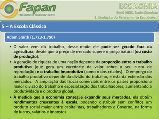 1. Evolução do Pensamento Econômico
5 – A Escola Clássica
Adam Smith (1.723-1.790)
• O valor vem do trabalho, desse modo ele pode ser gerado fora da
agricultura, desde que o preço de mercado supere o preço natural (ou custo
de produção).
• A geração de riqueza de uma nação depende da proporção entre o trabalho
produtivo (que gera um excedente de valor sobre o seu custo de
reprodução) e o trabalho improdutivo (como o dos criados). O emprego de
trabalho produtivo depende da divisão do trabalho, e esta da extensão dos
mercados. A ampliação das trocas comerciais entre os países proporciona
maior divisão do trabalho e especialização dos trabalhadores, aumentando a
produtividade e o produto global.
• À medida que a economia consegue expandir seus mercados, ela obtém
rendimentos crescentes à escala, podendo distribuir sem conflitos um
produto social maior entre capitalistas, trabalhadores e Governo, na forma
de lucros, salários e impostos.
 
