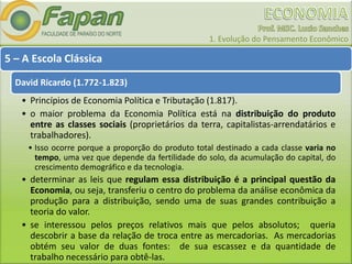 1. Evolução do Pensamento Econômico
5 – A Escola Clássica
David Ricardo (1.772-1.823)
• Princípios de Economia Política e Tributação (1.817).
• o maior problema da Economia Política está na distribuição do produto
entre as classes sociais (proprietários da terra, capitalistas-arrendatários e
trabalhadores).
• Isso ocorre porque a proporção do produto total destinado a cada classe varia no
tempo, uma vez que depende da fertilidade do solo, da acumulação do capital, do
crescimento demográfico e da tecnologia.
• determinar as leis que regulam essa distribuição é a principal questão da
Economia, ou seja, transferiu o centro do problema da análise econômica da
produção para a distribuição, sendo uma de suas grandes contribuição a
teoria do valor.
• se interessou pelos preços relativos mais que pelos absolutos; queria
descobrir a base da relação de troca entre as mercadorias. As mercadorias
obtém seu valor de duas fontes: de sua escassez e da quantidade de
trabalho necessário para obtê-las.
 