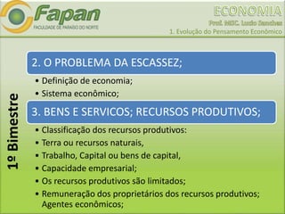 1. Evolução do Pensamento Econômico
2. O PROBLEMA DA ESCASSEZ;
• Definição de economia;
• Sistema econômico;
3. BENS E SERVICOS; RECURSOS PRODUTIVOS;
• Classificação dos recursos produtivos:
• Terra ou recursos naturais,
• Trabalho, Capital ou bens de capital,
• Capacidade empresarial;
• Os recursos produtivos são limitados;
• Remuneração dos proprietários dos recursos produtivos;
Agentes econômicos;
1ºBimestre
 