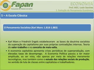 1. Evolução do Pensamento Econômico
5 – A Escola Clássica
O Pensamento Socialista (Karl Marx: 1.818-1.883)
• Karl Marx e Friedrich Engels estabeleceram as bases da doutrina socialista
da superação do capitalismo por suas próprias contradições internas. Teoria
do valor-trabalho e no conceito de mais-valia.
• A economia capitalista apresenta crises periódicas de superprodução, com
elevadas taxas de desemprego. A Economia Política passou a ter maior
amplitude, ao ser vista, não apenas por meio de relações meramente
tecnológicas, mas também como o estudo das relações sociais de produção,
no sentido de luta de classes entre capitalistas e trabalhadores.
 